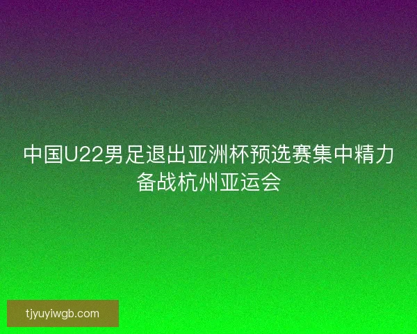 中国U22男足退出亚洲杯预选赛集中精力备战杭州亚运会