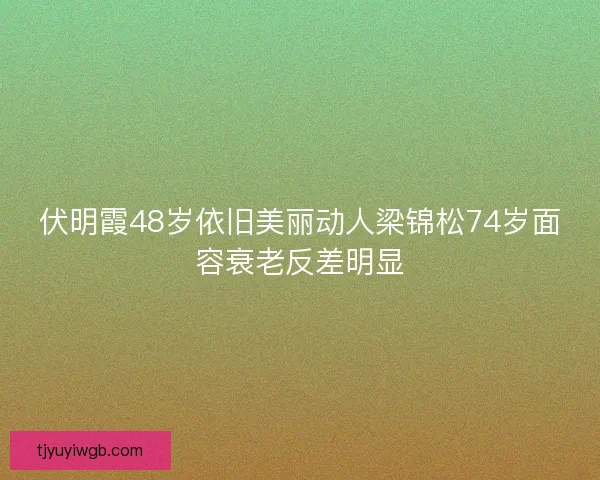 伏明霞48岁依旧美丽动人梁锦松74岁面容衰老反差明显
