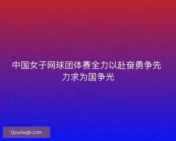 中国女子网球团体赛全力以赴奋勇争先 力求为国争光