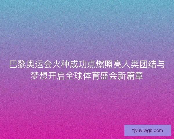 巴黎奥运会火种成功点燃照亮人类团结与梦想开启全球体育盛会新篇章