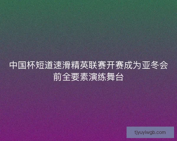 中国杯短道速滑精英联赛开赛成为亚冬会前全要素演练舞台